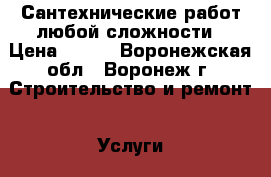 Сантехнические работ любой сложности › Цена ­ 500 - Воронежская обл., Воронеж г. Строительство и ремонт » Услуги   . Воронежская обл.,Воронеж г.